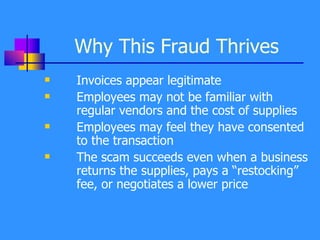 Why This Fraud Thrives Invoices appear legitimate Employees may not be familiar with regular vendors and the cost of supplies Employees may feel they have consented to the transaction The scam succeeds even when a business returns the supplies, pays a “restocking” fee, or negotiates a lower price 