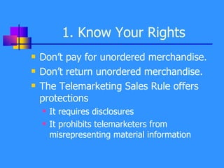 1. Know Your Rights Don’t pay for unordered merchandise. Don’t return unordered merchandise. The Telemarketing Sales Rule offers protections It requires disclosures It prohibits telemarketers from misrepresenting material information 