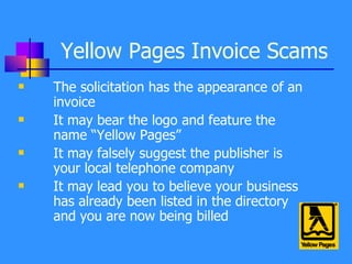 Yellow Pages Invoice Scams The solicitation has the appearance of an invoice It may bear the logo and feature the name “Yellow Pages” It may falsely suggest the publisher is your local telephone company It may lead you to believe your business has already been listed in the directory and you are now being billed 