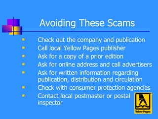 Avoiding These Scams Check out the company and publication Call local Yellow Pages publisher Ask for a copy of a prior edition Ask for online address and call advertisers Ask for written information regarding publication, distribution and circulation  Check with consumer protection agencies Contact local postmaster or postal inspector 