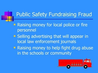 Public Safety Fundraising Fraud Raising money for local police or fire personnel Selling advertising that will appear in local law enforcement journals Raising money to help fight drug abuse in the schools or community 