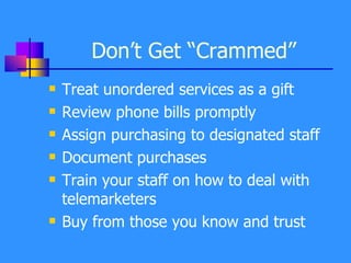 Don’t Get “Crammed” Treat unordered services as a gift Review phone bills promptly Assign purchasing to designated staff Document purchases Train your staff on how to deal with telemarketers Buy from those you know and trust 