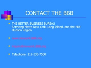 CONTACT THE BBB  THE BETTER BUSINESS BUREAU  Servicing Metro New York, Long Island, and the Mid-Hudson Region www. newyork .BBB.org [email_address] Telephone: 212-533-7500 