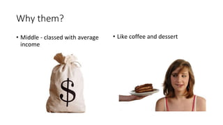 Why them? 
• Middle - classed with average 
income 
• Like coffee and dessert 
 