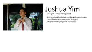 Joshua Yim 
Manager. Supply management 
Akjdhskajdhsakdhasjkdhkjfkajsdjskjaskljdlkjdahkdahdkas 
cn.hkashdashdashdkjnasshakdhs, adaidjakd. 
shdajshdlashdadkjahdjkadka, adjkasjdalkd. 
 