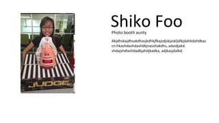 Shiko Foo 
Photo booth aunty 
Akjdhskajdhsakdhasjkdhkjfkajsdjskjaskljdlkjdahkdahdkas 
cn.hkashdashdashdkjnasshakdhs, adaidjakd. 
shdajshdlashdadkjahdjkadka, adjkasjdalkd. 
 