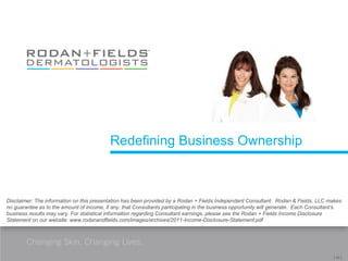 Redefining Business Ownership



Disclaimer: The information on this presentation has been provided by a Rodan + Fields Independent Consultant. Rodan & Fields, LLC makes
no guarantee as to the amount of income, if any, that Consultants participating in the business opportunity will generate. Each Consultant’s
business results may vary. For statistical information regarding Consultant earnings, please see the Rodan + Fields Income Disclosure
Statement on our website: www.rodanandfields.com/images/archives/2011-Income-Disclosure-Statement.pdf



        Changing Skin. Changing Lives.
                                                                                                                                        [ 24 ]
 