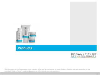Products




The information in this presentation is not intended to be used as a substitute for medical advice. Results may vary depending on the
individual. Rodan + Fields® makes no guarantee as to the results you may experience.
                                                                                                                                        [5]
 