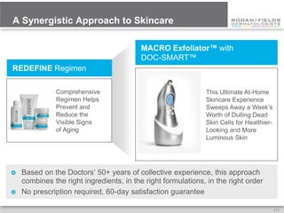 A Synergistic Approach to Skincare

                                          MACRO Exfoliator™ with
                                          DOC-SMART™
REDEFINE Regimen

              Comprehensive                                   This Ultimate At-Home
              Regimen Helps                                   Skincare Experience
              Prevent and                                     Sweeps Away a Week’s
              Reduce the                                      Worth of Dulling Dead
              Visible Signs                                   Skin Cells for Healthier-
              of Aging                                        Looking and More
                                                              Luminous Skin




   Based on the Doctors’ 50+ years of collective experience, this approach
    combines the right ingredients, in the right formulations, in the right order
   No prescription required, 60-day satisfaction guarantee

                                                                                          [7]
 
