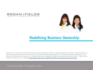 Redeﬁning Business Ownership

Disclaimer: The information on this presentation has been provided by a Rodan + Fields Independent Consultant.  Rodan & Fields, LLC
makes no guarantee as to the amount of income, if any, that Consultants participating in the business opportunity will generate.  Each
Consultant’s business results may vary. For statistical information regarding Consultant earnings, please see the Rodan + Fields Income
Disclosure Statement on our website: www.rodanandﬁelds.com/images/Archives/RF-Income-Disclosure-Statement.pdf

[	
  26	
  ]	
  

 