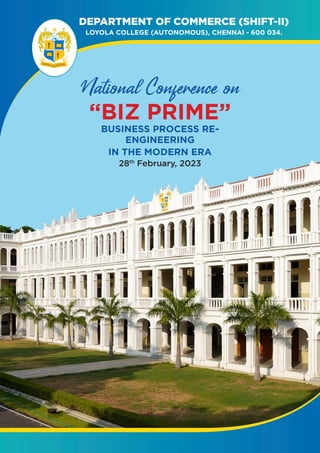 DEPARTMENT OF COMMERCE (SHIFT-II)
LOYOLA COLLEGE (AUTONOMOUS), CHENNAI - 600 034.
Prospectus
2019-2020
LOYOLA COLLEGE
(AUTONOMOUS)
College of Excellence
CHENNAI - 34
Let Your Light Shine
National Conference on
“BIZ PRIME”
BUSINESS PROCESS RE-
ENGINEERING
IN THE MODERN ERA
28th
February, 2023
 