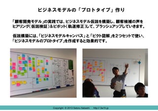 ビジネスモデルの「プロトタイプ」作り
「顧客開発モデル」の実践では、ビジネスモデル仮説を構築し、顧客候補の声を
ヒアリング（仮説検証）＆ピボット（軌道修正）して、ブラッシュアップしていきます。
仮説構築には、「ビジネスモデルキャンバス」 と 「ピクト図解」を２つセットで使い、
「ビジネスモデルのプロトタイプ」を作成すると効果的です。

Copyright © 2013 Satoru Itabashi
Copyright © 2013 Satoru Itabashi

http:// 3w1h.jp
http:// 3w1h.jp

 