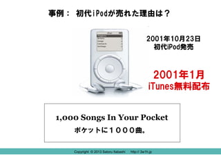 事例： 初代iPodが売れた理由は？
2001年10月23日
初代iPod発売

2001年1月
iTunes無料配布
1,000 Songs In Your Pocket
ポケットに１０００曲。
Copyright © 2013 Satoru Itabashi
Copyright © 2013 Satoru Itabashi

http:// 3w1h.jp
http:// 3w1h.jp

 