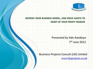 REFRESH YOUR BUSINESS MODEL, AND DRIVE ASSETS TO
                    RAMP UP YOUR PROFIT MARGIN




                     Presented by Ade Awokoya
                                  7th June 2012


           Business Projects Consult (UK) Limited
                             www.bizprojects.co.uk
 