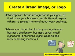 Create a Brand Image, or Logo
Widespread brand recognition is your goal, as
it will give your business credibility and inspire
others to spread the word about your business.
Grow your brand by placing your logo in your
business stationary, business cards, email
signatures, brochures, signs, website and
merchandising materials.
abdulkaderkawsar@gmail.com
 