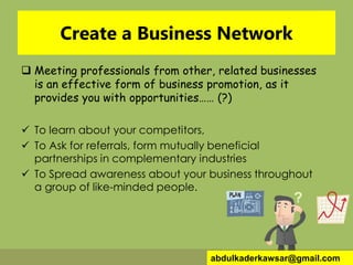 Create a Business Network
 Meeting professionals from other, related businesses
is an effective form of business promotion, as it
provides you with opportunities…… (?)
 To learn about your competitors,
 To Ask for referrals, form mutually beneficial
partnerships in complementary industries
 To Spread awareness about your business throughout
a group of like-minded people.
abdulkaderkawsar@gmail.com
 