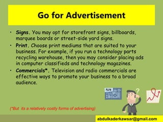 Go for Advertisement
• Signs. You may opt for storefront signs, billboards,
marquee boards or street-side yard signs.
• Print. Choose print mediums that are suited to your
business. For example, if you run a technology parts
recycling warehouse, then you may consider placing ads
in computer classifieds and technology magazines.
• Commercials*. Television and radio commercials are
effective ways to promote your business to a broad
audience.
(*But its a relatively costly forms of advertising)
abdulkaderkawsar@gmail.com
 