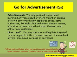 Go for Advertisement (Cont)
• Advertisements. You may pass out promotional
materials at trade shows, at store fronts, in parking
lots or in any other highly-populated areas. Some
businesses, like nightclubs and entertainment venues,
hire street crews to hand out advertisements and
attract new customers.
• Direct mail*. You may purchase mailing lists targeted
to your segment of the consumer market, then mail out
letters, brochures, catalogs or postcards.
(* Direct mail is effective when you want to provide potential customers with
paper coupons, vouchers, business cards or promotional merchandising.)
abdulkaderkawsar@gmail.com
 