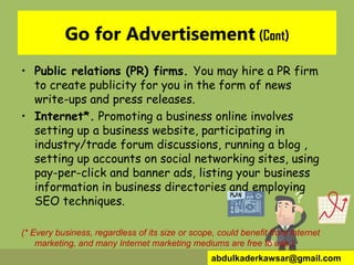 Go for Advertisement (Cont)
• Public relations (PR) firms. You may hire a PR firm
to create publicity for you in the form of news
write-ups and press releases.
• Internet*. Promoting a business online involves
setting up a business website, participating in
industry/trade forum discussions, running a blog ,
setting up accounts on social networking sites, using
pay-per-click and banner ads, listing your business
information in business directories and employing
SEO techniques.
(* Every business, regardless of its size or scope, could benefit from Internet
marketing, and many Internet marketing mediums are free to use.)
abdulkaderkawsar@gmail.com
 