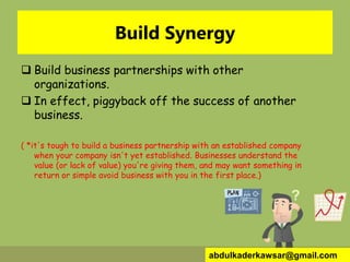 Build Synergy
 Build business partnerships with other
organizations.
 In effect, piggyback off the success of another
business.
( *it's tough to build a business partnership with an established company
when your company isn't yet established. Businesses understand the
value (or lack of value) you're giving them, and may want something in
return or simple avoid business with you in the first place.)
abdulkaderkawsar@gmail.com
 