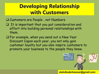 Developing Relationship
with Customers
 Customers are People , not Numbers
 It is important that you put consideration and
effort into building personal relationships with
them.
 For example, when you send out a New Year
Discount Cupon each year, you not only gain
customer loyalty but you also inspire customers to
promote your business to the people they know.
abdulkaderkawsar@gmail.com
 