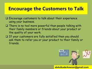 Encourage the Customers to Talk
 Encourage customers to talk about their experience
using your business.
 There is no tool more powerful than people talking with
their family members or friends about your product or
the quality of your work.
 If your customers are fully satisfied then you should
ask them to refer you or your product to their family or
friends.
abdulkaderkawsar@gmail.com
 