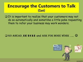 Encourage the Customers to Talk
(Cont)
 It is important to realize that your customers may not
do so automatically and sometime a little poke requesting
them to refer your business may work wonders.
 GO AHEAD, BE BOLD and ask for more work …… 
 
