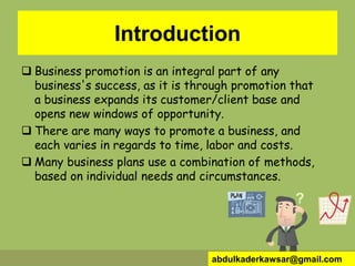 Introduction
 Business promotion is an integral part of any
business's success, as it is through promotion that
a business expands its customer/client base and
opens new windows of opportunity.
 There are many ways to promote a business, and
each varies in regards to time, labor and costs.
 Many business plans use a combination of methods,
based on individual needs and circumstances.
abdulkaderkawsar@gmail.com
 