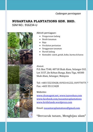 NUSANTARA PLANTATIONS SDN. BHD.
www,myforest2u.com 0
Cadangan perniagaan
NUSANTARA PLANTATIONS SDN. BHD.
SSM NO.: 916234-U
Aktiviti perniagaan:
 Pengurusan ladang
 Benih tanaman
 Baja
 Peralatan pertanian
 Senggaraan tanaman
 Buruh ladang
 Komoditi: sawit, getah, koko, kurma & karas
Alamat:
P.O. Box 7540, 40718 Shah Alam, Selangor D.E.
Lot 3157, Jln Kebun Bunga, Batu Tiga, 40300
Shah Alam, Selangor, Malaysia
Tel: +603 55233428, 0192141222, 0197707707
Fax: +603 55113428
Websites:
www.cleanagent.net, www.taaveekun.com
www.facebook.com/nusantaraplantations
www.fertilelands.wordpress.com
Email: nusantaraplantations@gmail.com
“Bercucuk tanam, Menghijau alam”
 