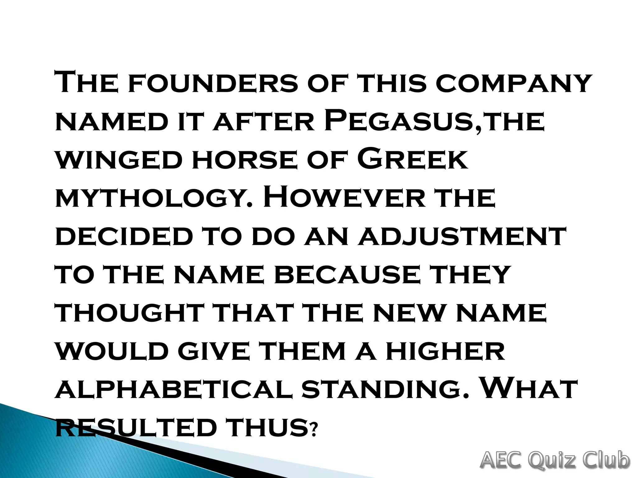 The founders of this company
named it after Pegasus,the
winged horse of Greek
mythology. However the
decided to do an adjustment
to the name because they
thought that the new name
would give them a higher
alphabetical standing. What
resulted thus?
 