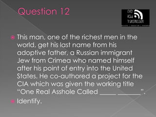 Question 12This man, one of the richest men in the world, get his last name from his adoptive father, a Russian immigrant Jew from Crimea who named himself after his point of entry into the United States. He co-authored a project for the CIA which was given the working title “One Real Asshole Called _____ _______”.Identify.