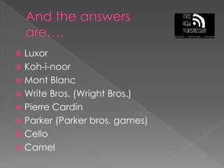 And the answers are….LuxorKoh-i-noorMont BlancWrite Bros. (Wright Bros.)Pierre CardinParker (Parker bros. games)CelloCamel
