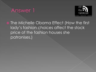 Answer 1The Michelle Obama Effect (How the first lady’s fashion choices affect the stock price of the fashion houses she patronises.)