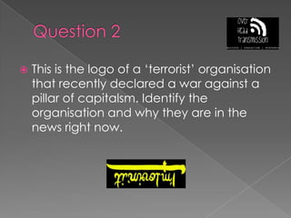 Question 2This is the logo of a ‘terrorist’ organisation that recently declared a war against a pillar of capitalsm. Identify the organisation and why they are in the news right now.