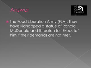 AnswerThe Food Liberation Army (FLA). They have kidnapped a statue of Ronald McDonald and threaten to “Execute” him if their demands are not met.