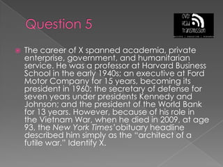 Question 5The career of X spanned academia, private enterprise, government, and humanitarian service. He was a professor at Harvard Business School in the early 1940s; an executive at Ford Motor Company for 15 years, becoming its president in 1960; the secretary of defense for seven years under presidents Kennedy and Johnson; and the president of the World Bank for 13 years. However, because of his role in the Vietnam War, when he died in 2009, at age 93, the New York Times’obituary headline described him simply as the “architect of a futile war.” Identify X.