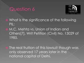 Question 6What is the significance of the following PIL:M.C. Mehta vs. Union of Indian and Others[7], Writ Petition (Civil) No. 13029 of 1985.The real fruition of this lawsuit though was only observed 17 years later in the national capital of Delhi.