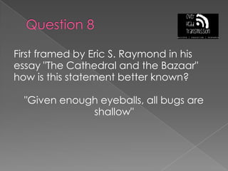 Question 8First framed by Eric S. Raymond in his essay "The Cathedral and the Bazaar" how is this statement better known?"Given enough eyeballs, all bugs are shallow"
