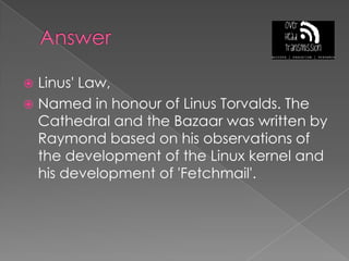 AnswerLinus' Law, Named in honour of Linus Torvalds. The Cathedral and the Bazaar was written by Raymond based on his observations of the development of the Linux kernel and his development of 'Fetchmail'.