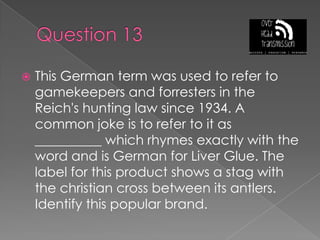 Question 13This German term was used to refer to gamekeepers and forresters in the Reich's hunting law since 1934. A common joke is to refer to it as __________ which rhymes exactly with the word and is German for Liver Glue. The label for this product shows a stag with the christian cross between its antlers. Identify this popular brand.