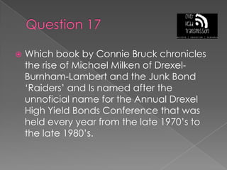 Question 17Which book by Connie Bruck chronicles the rise of Michael Milken of Drexel-Burnham-Lambert and the Junk Bond ‘Raiders’ and Is named after the unnoficial name for the Annual Drexel High Yield Bonds Conference that was held every year from the late 1970’s to the late 1980’s.