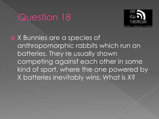 Question 18X Bunnies are a species of anthropomorphic rabbits which run on  batteries. They re usually shown competing against each other in some kind of sport, where the one powered by X batteries inevitably wins. What is X?