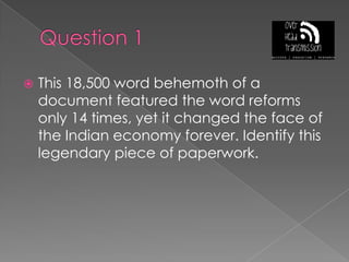Question 1This 18,500 word behemoth of a document featured the word reforms only 14 times, yet it changed the face of the Indian economy forever. Identify this legendary piece of paperwork.