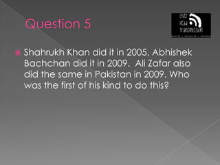 Question 5Shahrukh Khan did it in 2005, AbhishekBachchan did it in 2009.  Ali Zafar also did the same in Pakistan in 2009. Who was the first of his kind to do this?