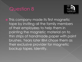 Question 8This company made its first magnetic tape by inviting all the family members of their employees to help them in painting the magnetic material on to thin strips of handmade paper with paint brushes. Years later IBM chose them as their exclusive provider for magnetic backup tapes. Identify.
