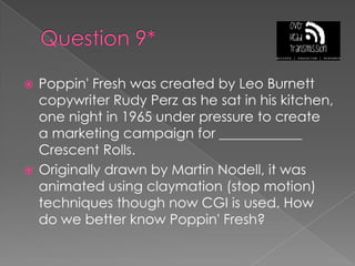 Question 9*Poppin' Fresh was created by Leo Burnett copywriter Rudy Perz as he sat in his kitchen, one night in 1965 under pressure to create a marketing campaign for ____________ Crescent Rolls.Originally drawn by Martin Nodell, it was animated using claymation (stop motion) techniques though now CGI is used. How do we better know Poppin' Fresh?