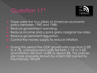 Question 11*These were the four pillars of American economic policy between 1980 and 1988:Reduce government spending,Reduce income and capital gains marginal tax rates,Reduce government regulation,Control the money supply to reduce inflation.During this period the GDP growth rate rose from 0.3% to 4.1%, unemployment rates fell from 7.1% to 5.5% and Inflation fell from 13.8% to about 4%. The policies are more popularly known by a term first coined by Paul Harvey. What?