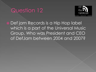 Question 12Def jam Records is a Hip Hop label which is a part of the Universal Music Group. Who was President and CEO of DefJam between 2004 and 2007?
