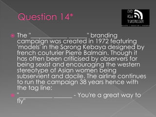 Question 14*The "____________ ______" branding campaign was created in 1972 featuring 'models' in the Sarong Kebaya designed by french couturier Pierre Balmain. Though it has often been criticised by observers for being sexist and encouraging the western stereotype of Asian women being subservient and docile. The airline continues to run the campaign 38 years hence with the tag line:"___________ ______ - You're a great way to fly"