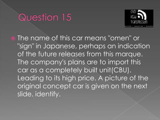 Question 15The name of this car means "omen" or "sign" in Japanese, perhaps an indication of the future releases from this marque. The company's plans are to import this car as a completely built unit(CBU). Leading to its high price. A picture of the original concept car is given on the next slide. identify.